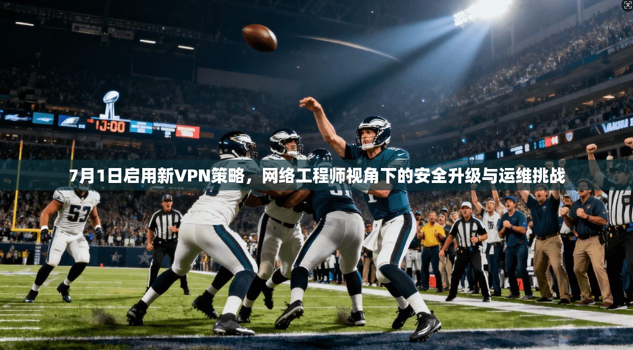 7月1日启用新VPN策略，网络工程师视角下的安全升级与运维挑战