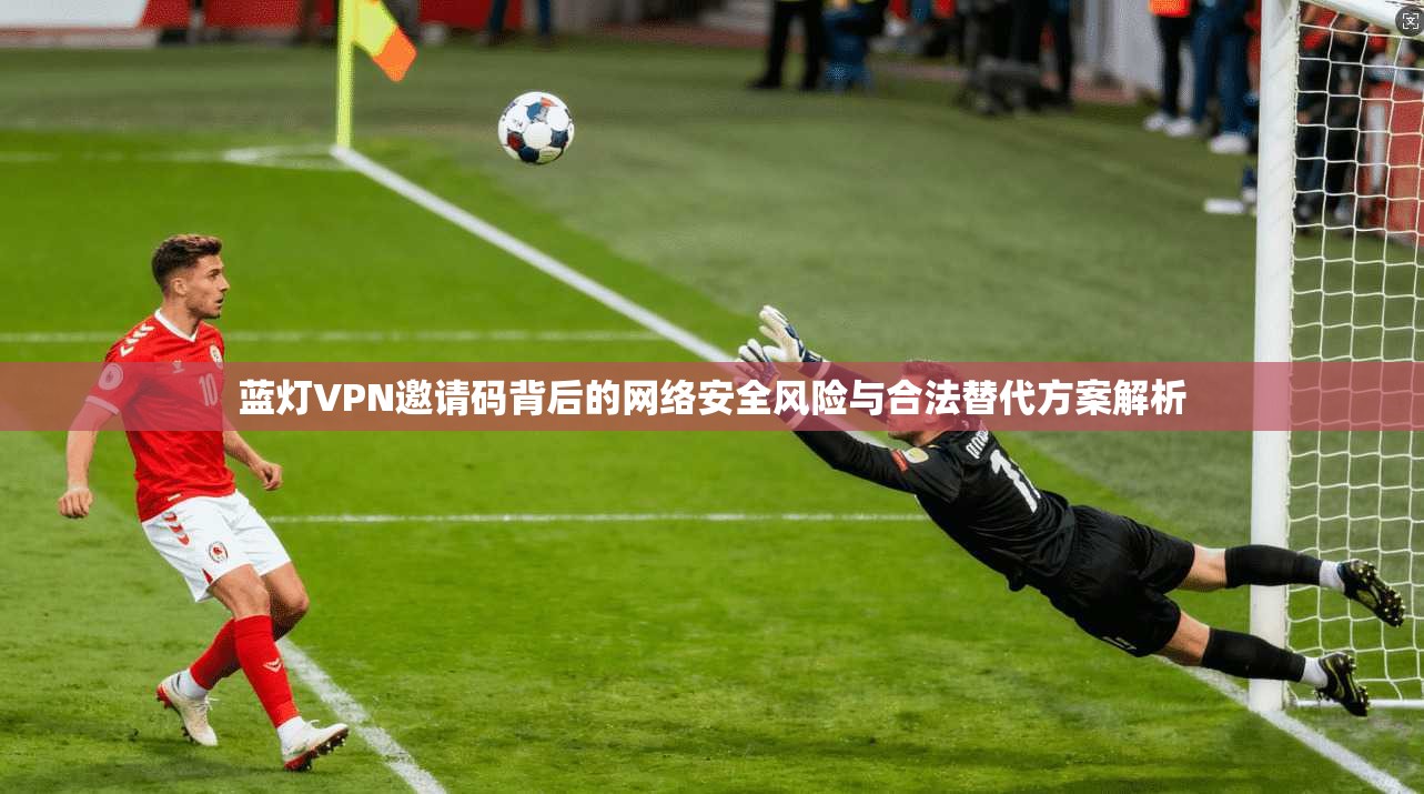 蓝灯VPN邀请码背后的网络安全风险与合法替代方案解析