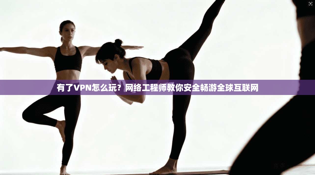 有了VPN怎么玩？网络工程师教你安全畅游全球互联网