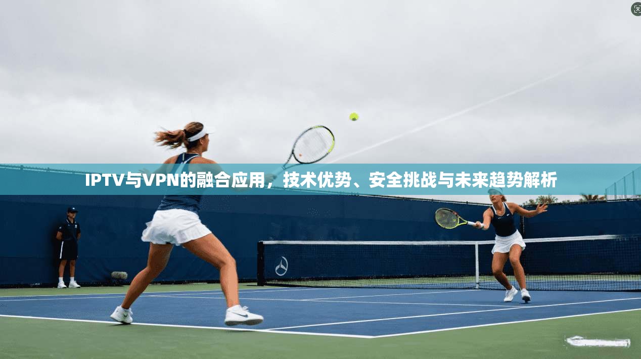 IPTV与VPN的融合应用，技术优势、安全挑战与未来趋势解析