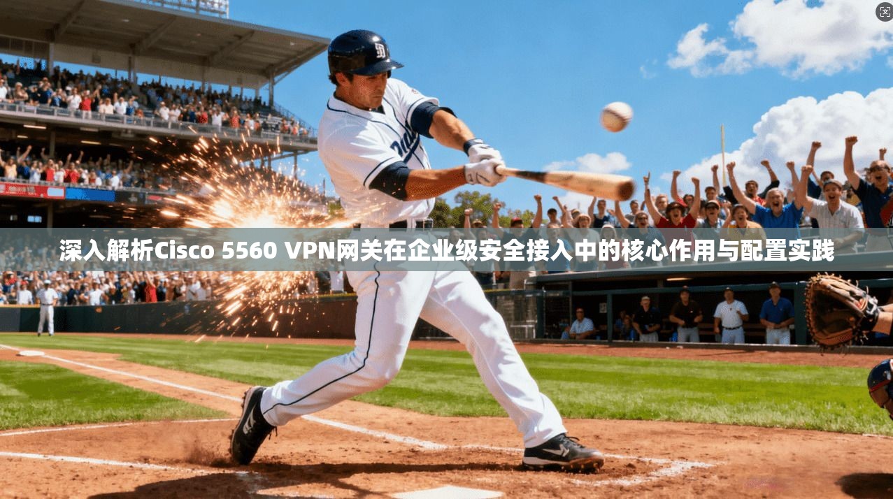 深入解析Cisco 5560 VPN网关在企业级安全接入中的核心作用与配置实践