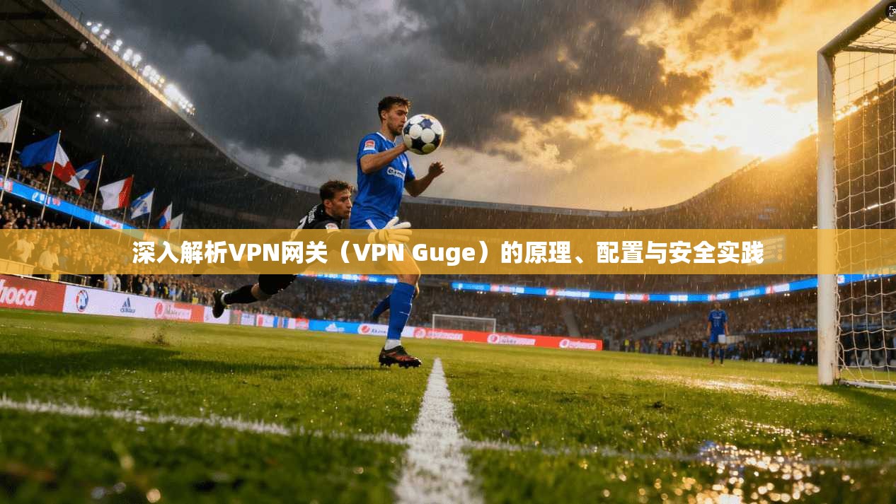 深入解析VPN网关（VPN Guge）的原理、配置与安全实践