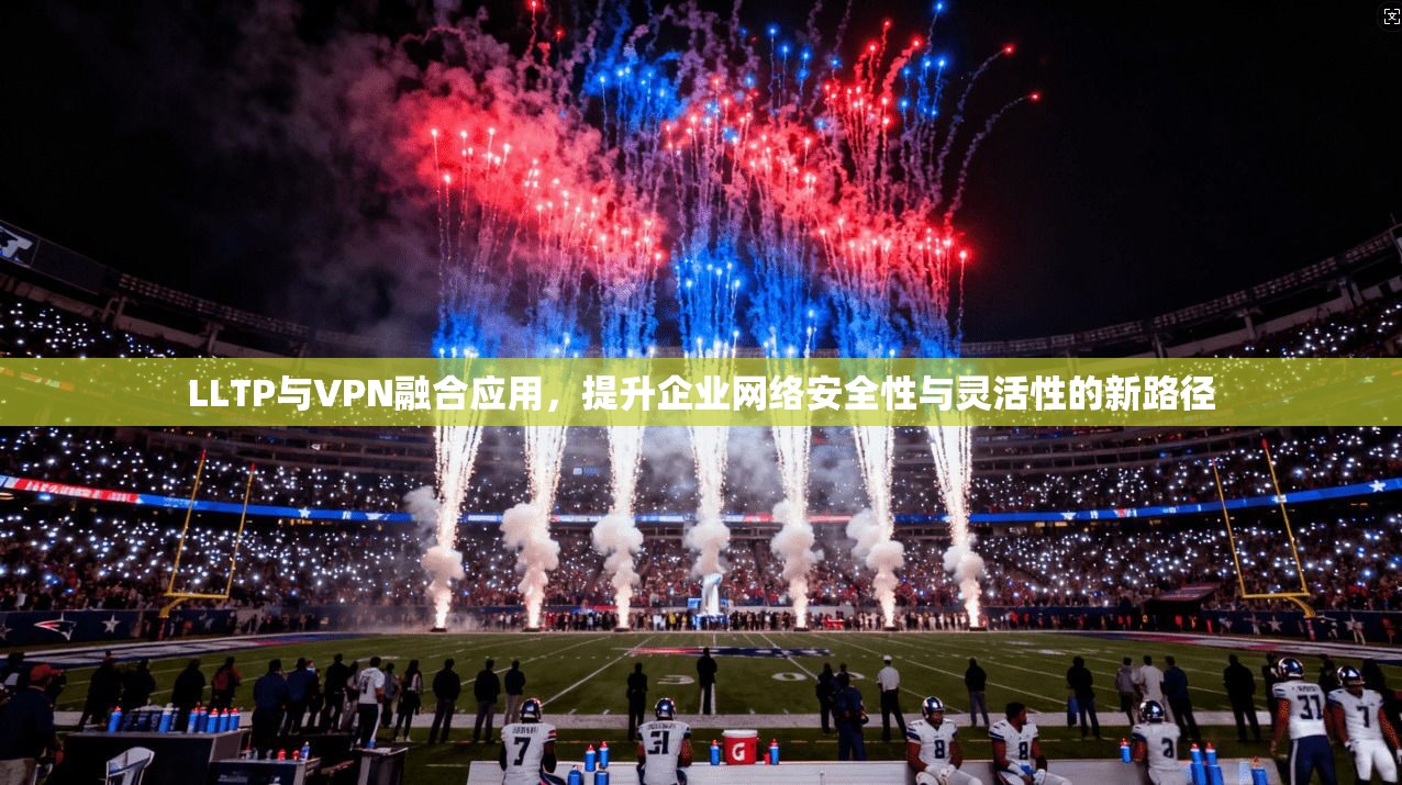 LLTP与VPN融合应用，提升企业网络安全性与灵活性的新路径