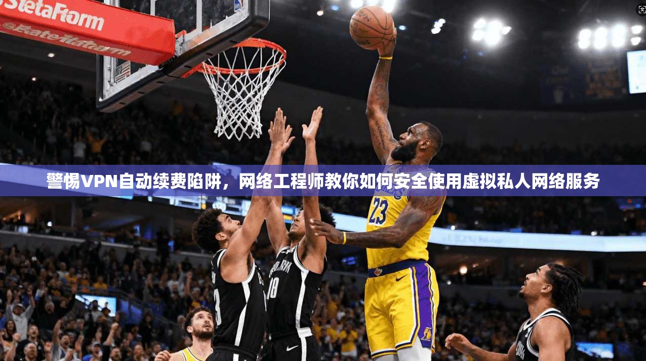 警惕VPN自动续费陷阱，网络工程师教你如何安全使用虚拟私人网络服务
