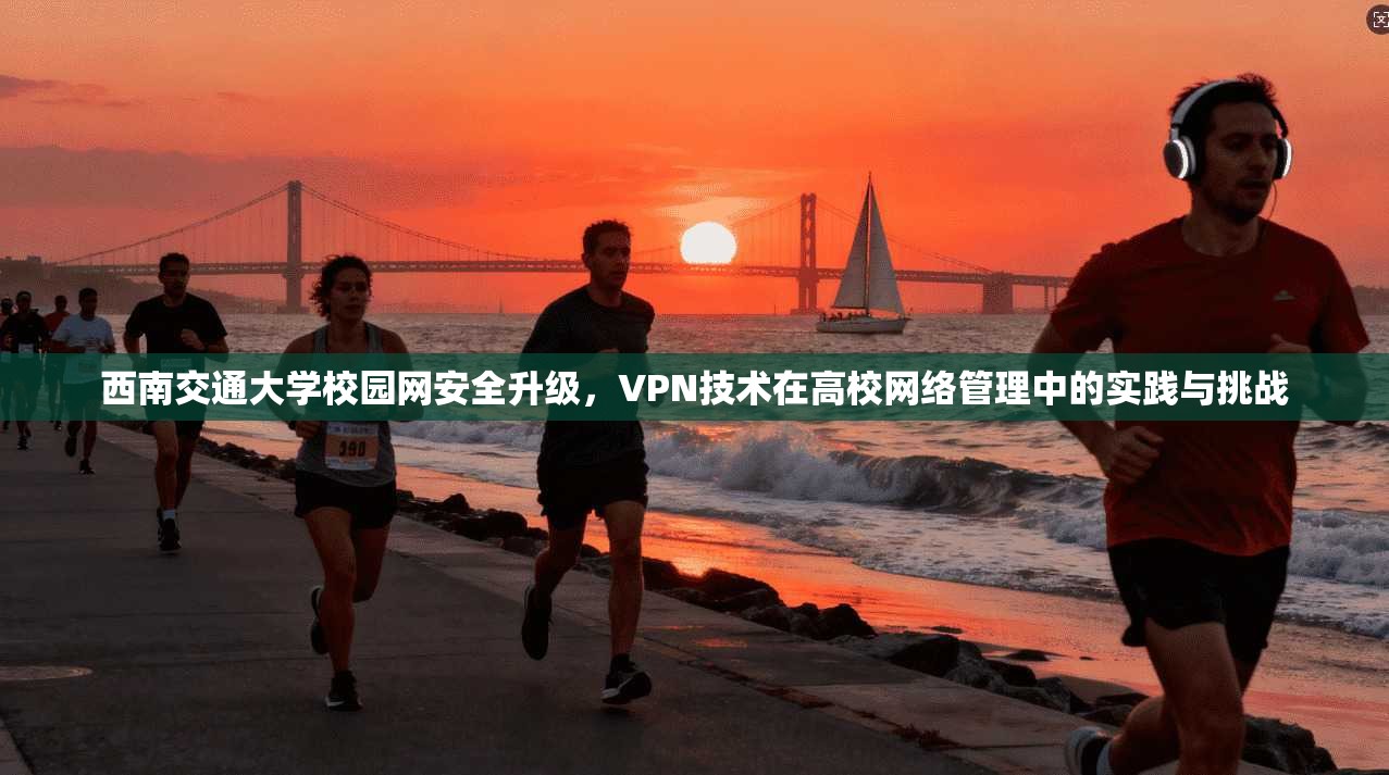 西南交通大学校园网安全升级，VPN技术在高校网络管理中的实践与挑战