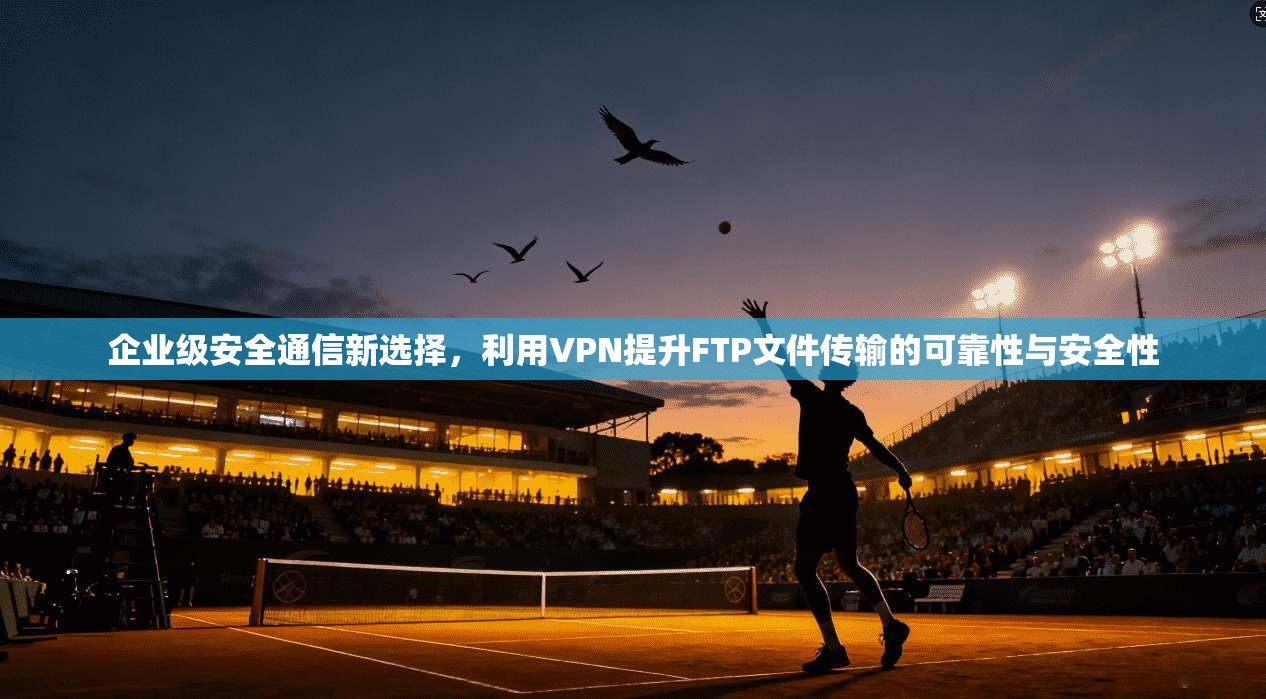 企业级安全通信新选择，利用VPN提升FTP文件传输的可靠性与安全性