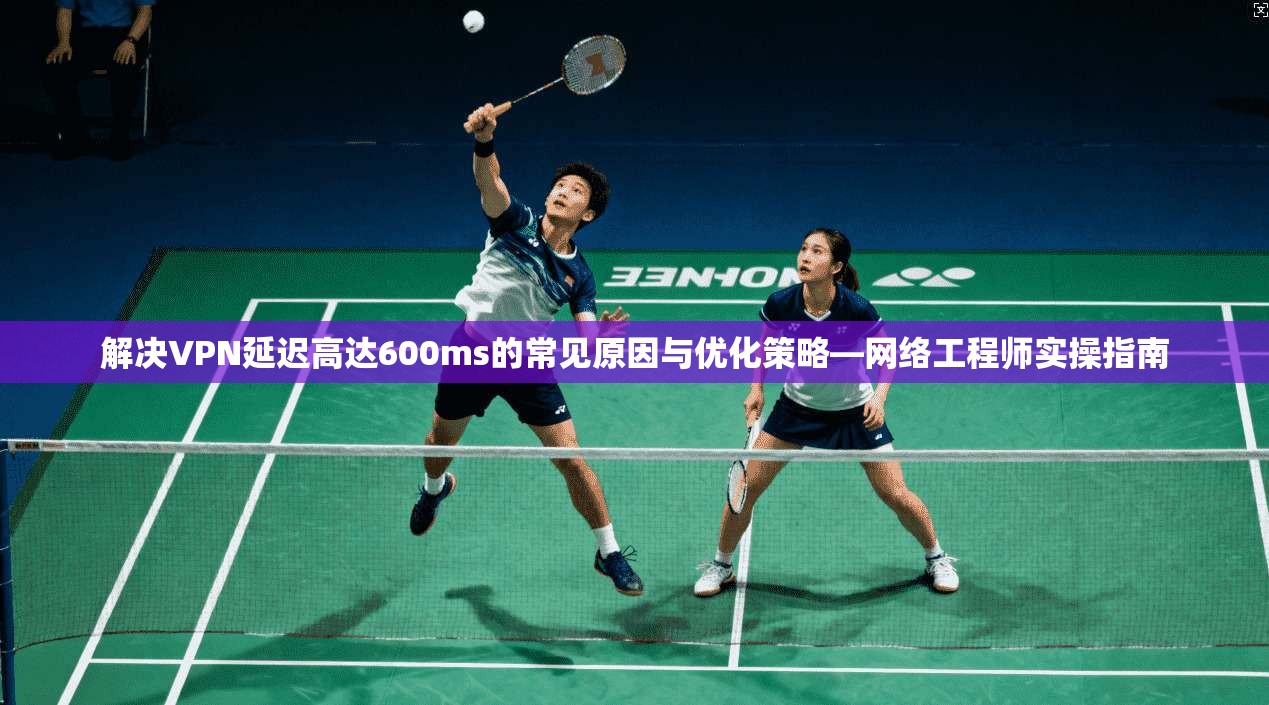 解决VPN延迟高达600ms的常见原因与优化策略—网络工程师实操指南