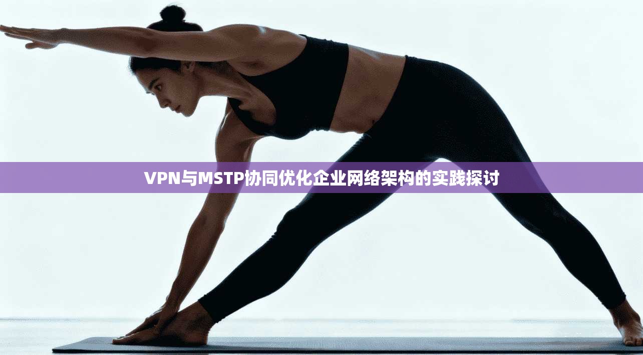 VPN与MSTP协同优化企业网络架构的实践探讨