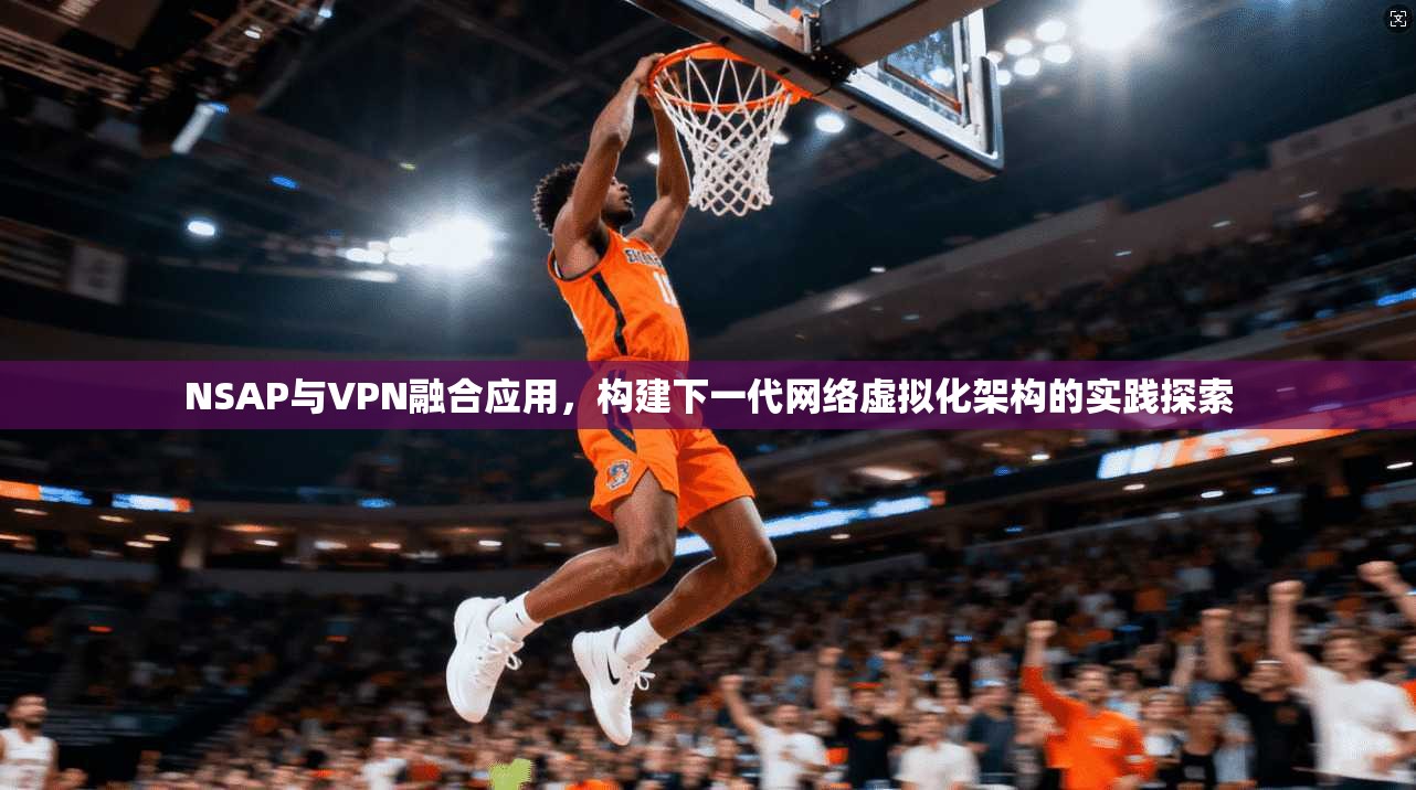 NSAP与VPN融合应用,构建下一代网络虚拟化架构的实践探索