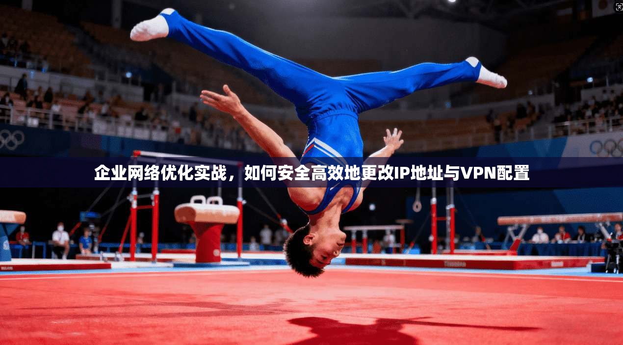 企业网络优化实战,如何安全高效地更改IP地址与VPN配置