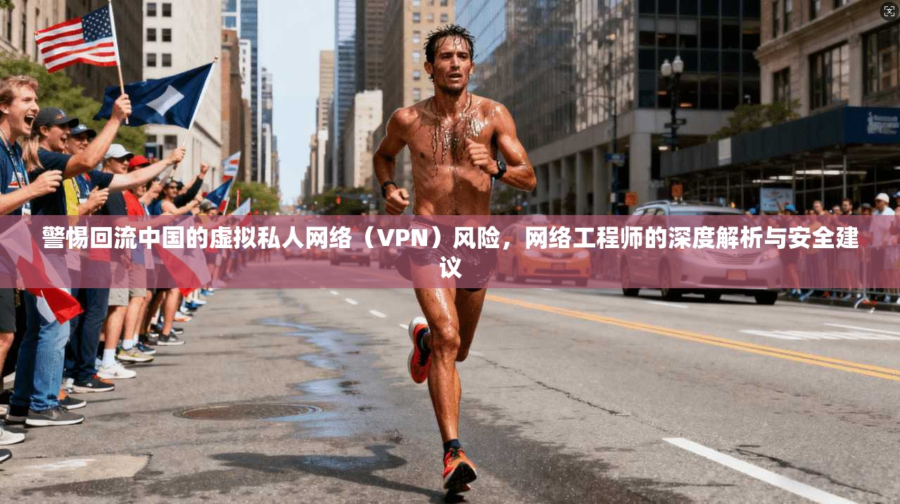 警惕回流中国的虚拟私人网络(VPN)风险,网络工程师的深度解析与安全建议