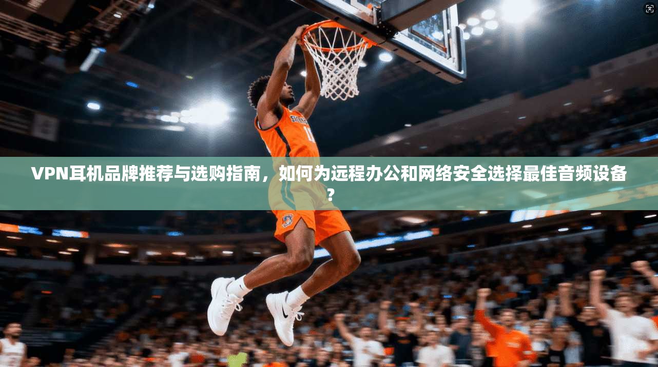 VPN耳机品牌推荐与选购指南，如何为远程办公和网络安全选择最佳音频设备？