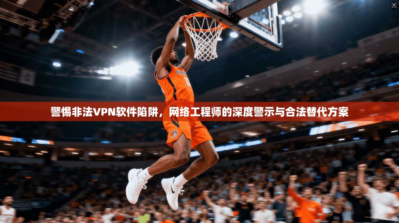 警惕非法VPN软件陷阱，网络工程师的深度警示与合法替代方案