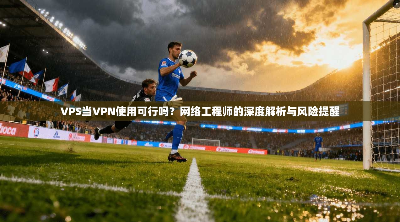 VPS当VPN使用可行吗？网络工程师的深度解析与风险提醒