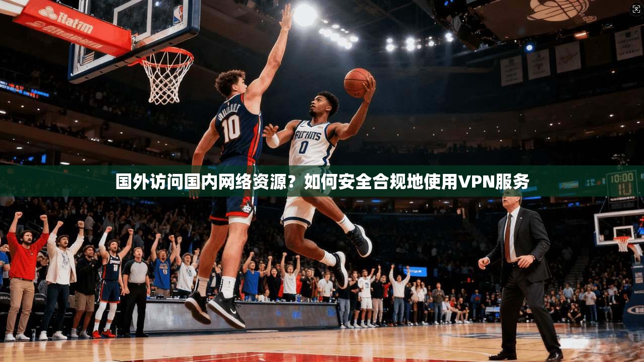 国外访问国内网络资源？如何安全合规地使用VPN服务