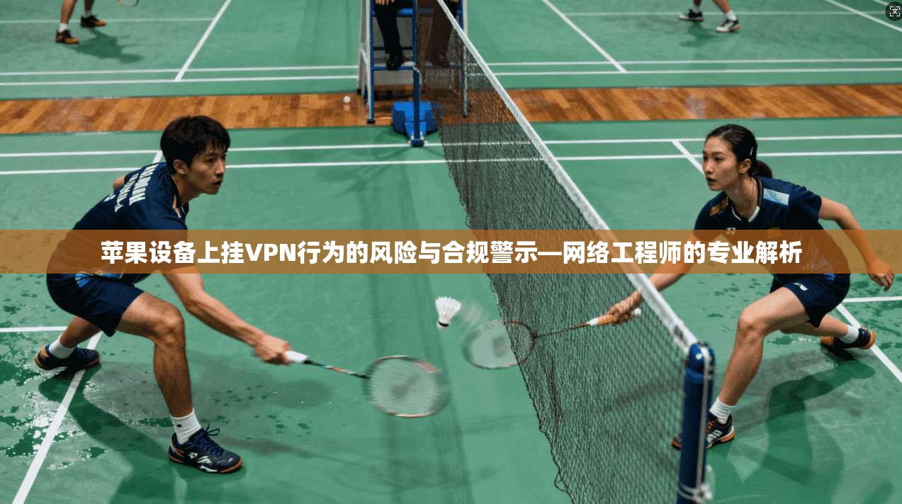 苹果设备上挂VPN行为的风险与合规警示—网络工程师的专业解析