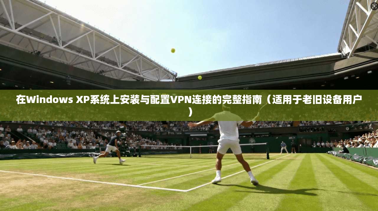 在Windows XP系统上安装与配置VPN连接的完整指南(适用于老旧设备用户)