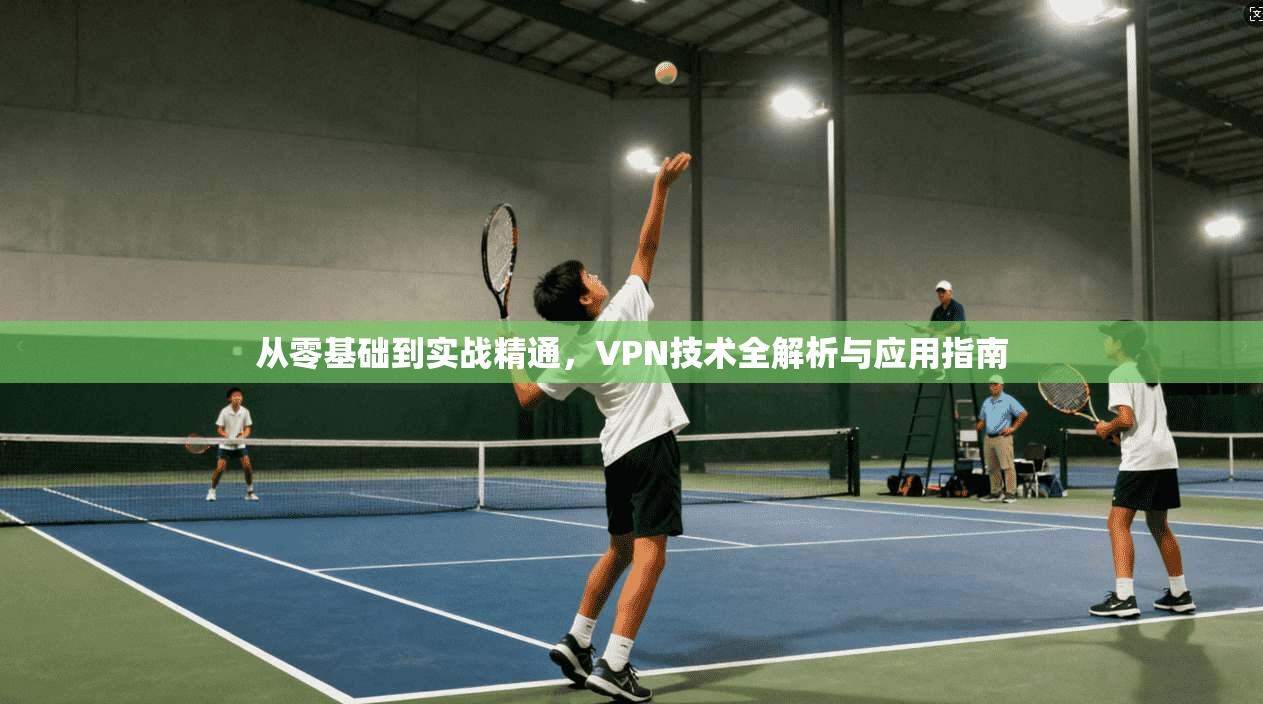 从零基础到实战精通,VPN技术全解析与应用指南