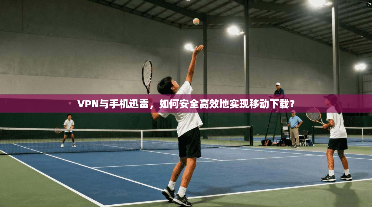 VPN与手机迅雷,如何安全高效地实现移动下载?