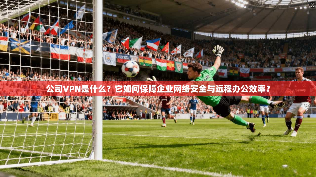 公司VPN是什么？它如何保障企业网络安全与远程办公效率？