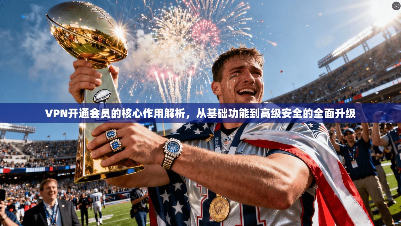 VPN开通会员的核心作用解析,从基础功能到高级安全的全面升级