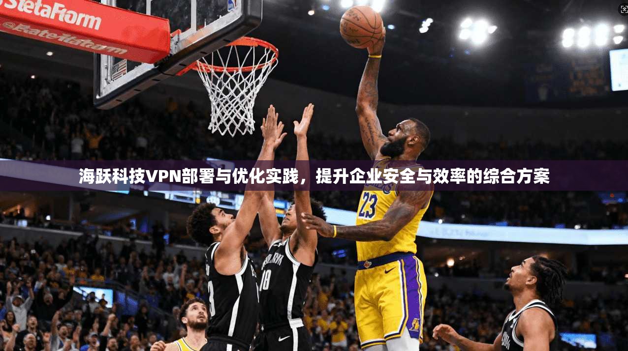 海跃科技VPN部署与优化实践，提升企业安全与效率的综合方案