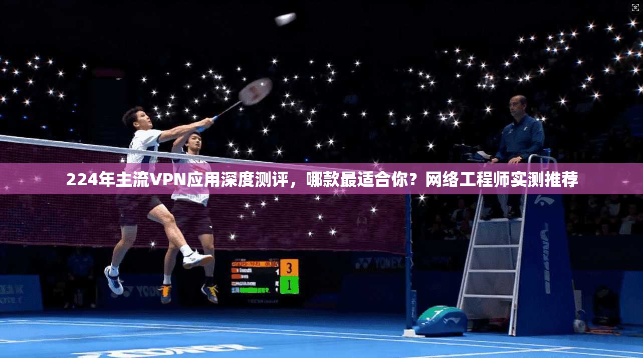 224年主流VPN应用深度测评，哪款最适合你？网络工程师实测推荐