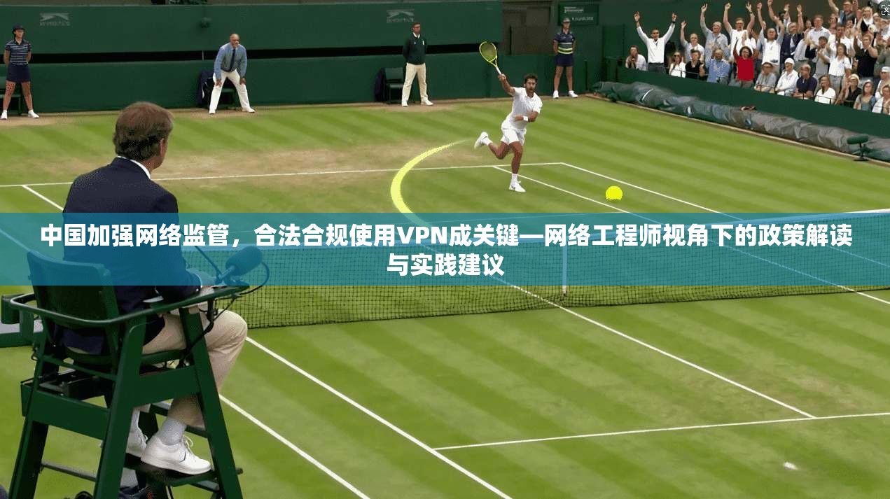 中国加强网络监管，合法合规使用VPN成关键—网络工程师视角下的政策解读与实践建议