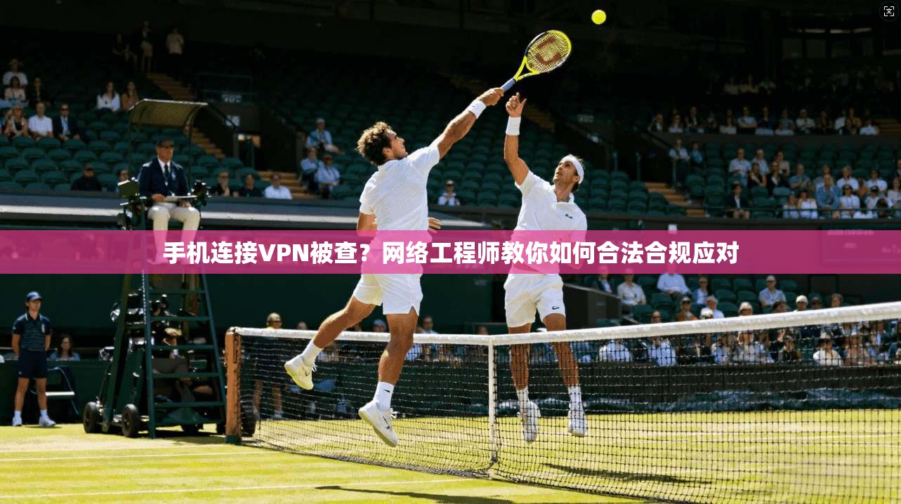 手机连接VPN被查？网络工程师教你如何合法合规应对