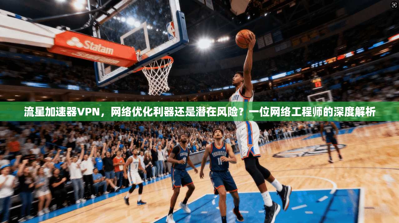 流星加速器VPN，网络优化利器还是潜在风险？一位网络工程师的深度解析
