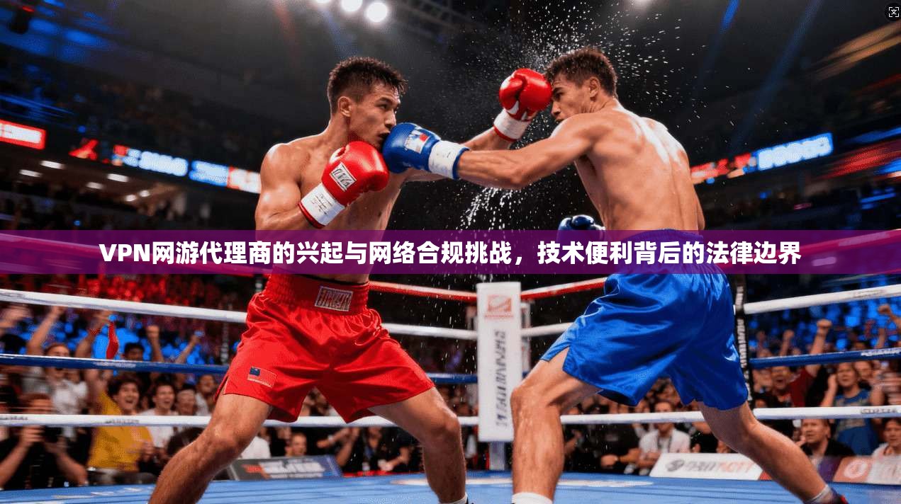 VPN网游代理商的兴起与网络合规挑战，技术便利背后的法律边界