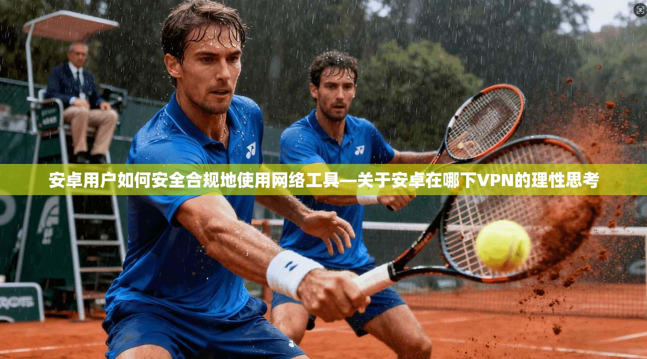 安卓用户如何安全合规地使用网络工具—关于安卓在哪下VPN的理性思考