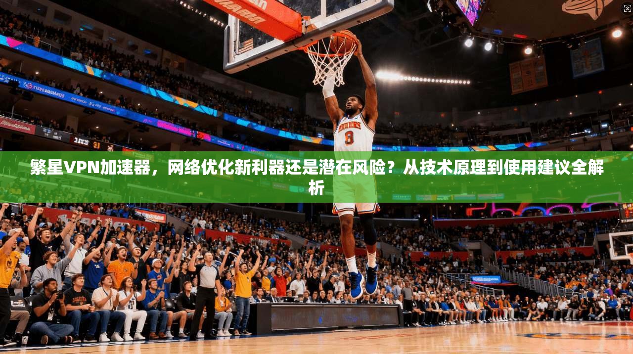 繁星VPN加速器，网络优化新利器还是潜在风险？从技术原理到使用建议全解析