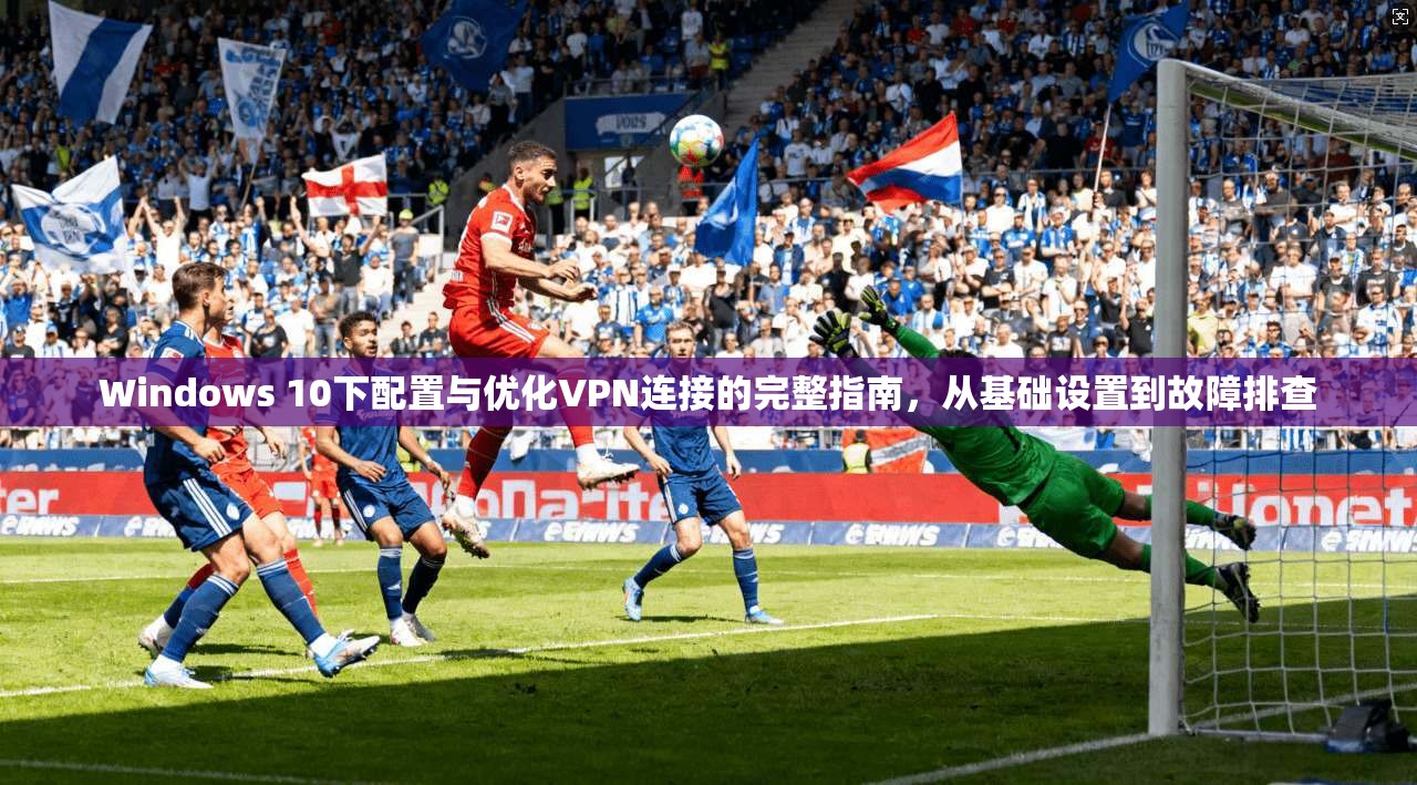 Windows 10下配置与优化VPN连接的完整指南，从基础设置到故障排查