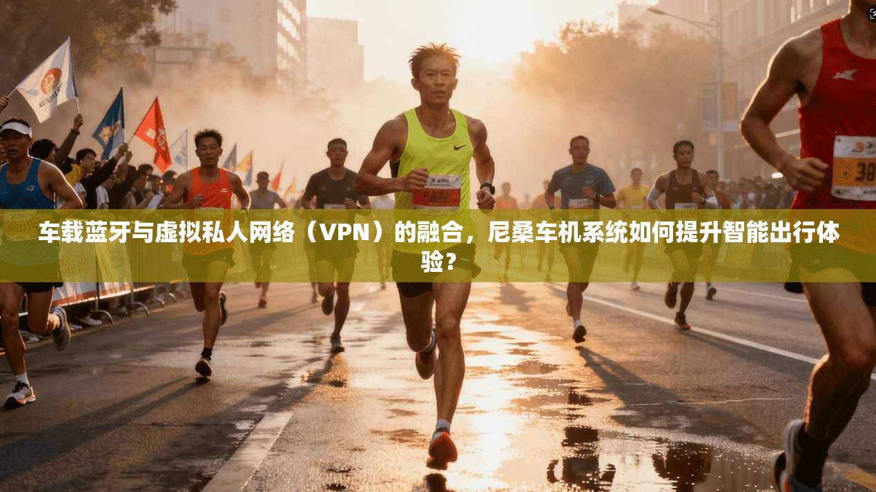 车载蓝牙与虚拟私人网络（VPN）的融合，尼桑车机系统如何提升智能出行体验？