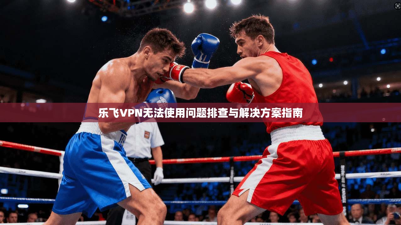 乐飞VPN无法使用问题排查与解决方案指南