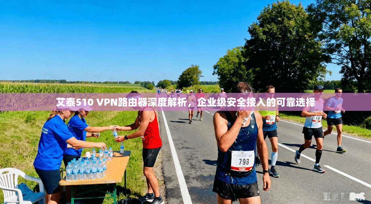 艾泰510 VPN路由器深度解析，企业级安全接入的可靠选择