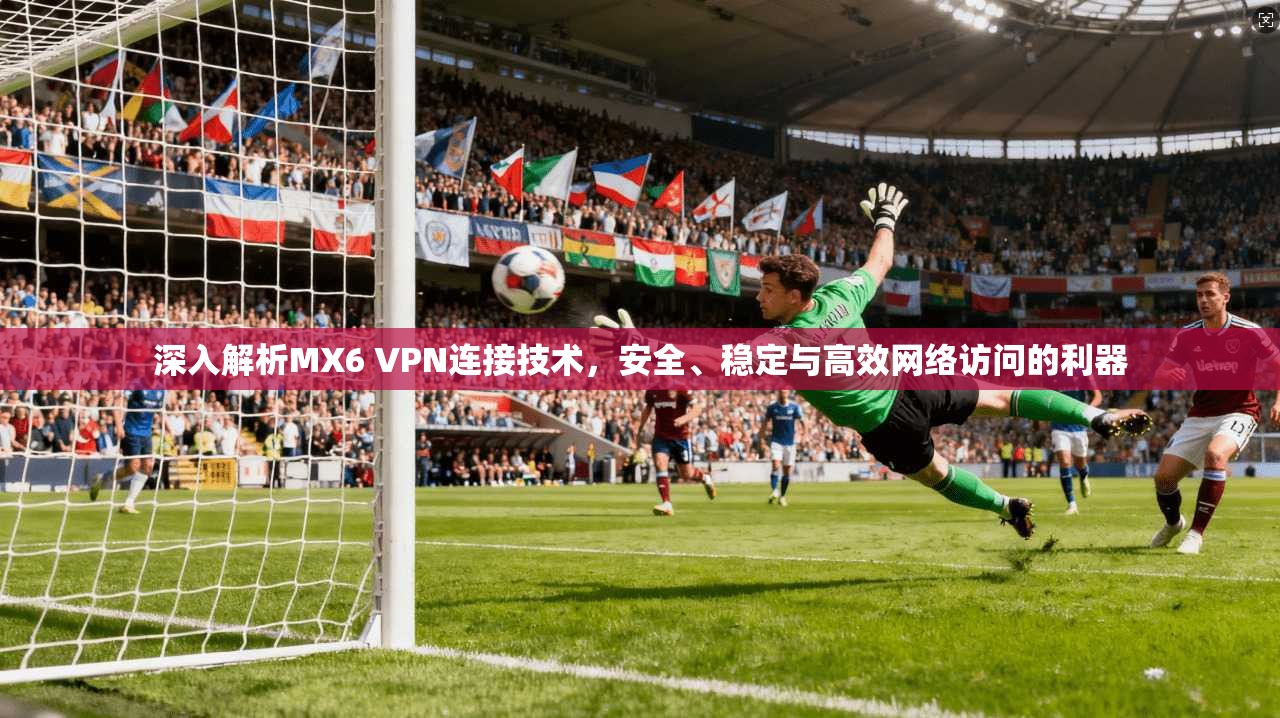 深入解析MX6 VPN连接技术,安全、稳定与高效网络访问的利器