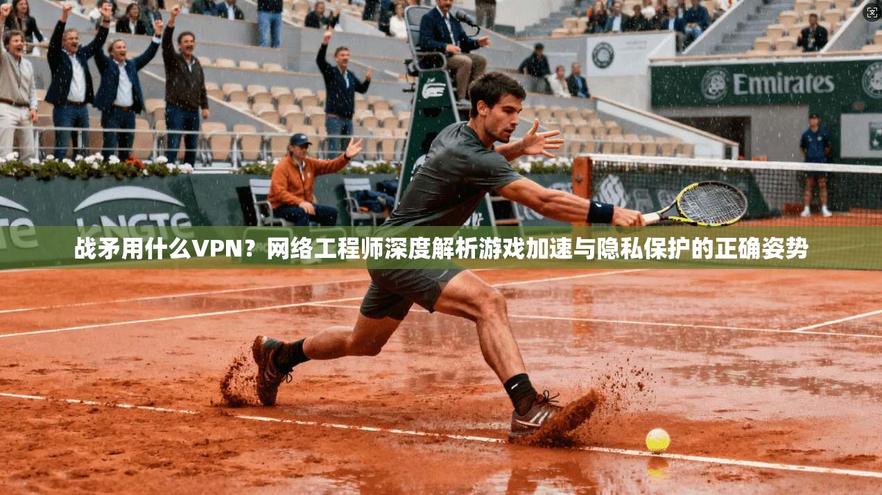 战矛用什么VPN?网络工程师深度解析游戏加速与隐私保护的正确姿势