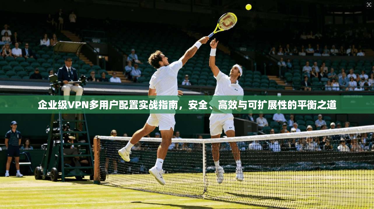 企业级VPN多用户配置实战指南，安全、高效与可扩展性的平衡之道