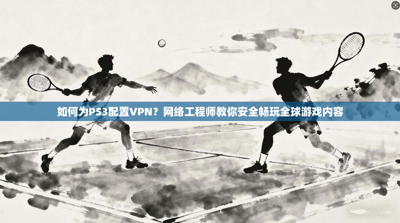 如何为PS3配置VPN？网络工程师教你安全畅玩全球游戏内容