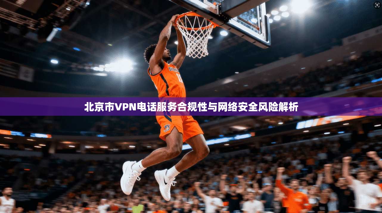 北京市VPN电话服务合规性与网络安全风险解析