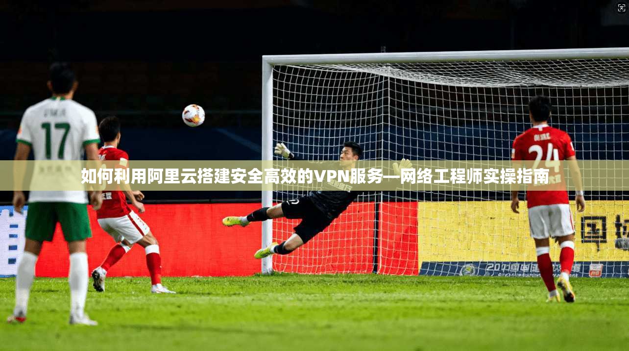 如何利用阿里云搭建安全高效的VPN服务—网络工程师实操指南