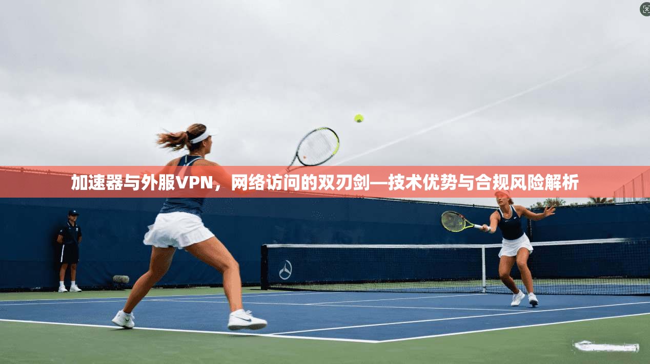 加速器与外服VPN,网络访问的双刃剑—技术优势与合规风险解析