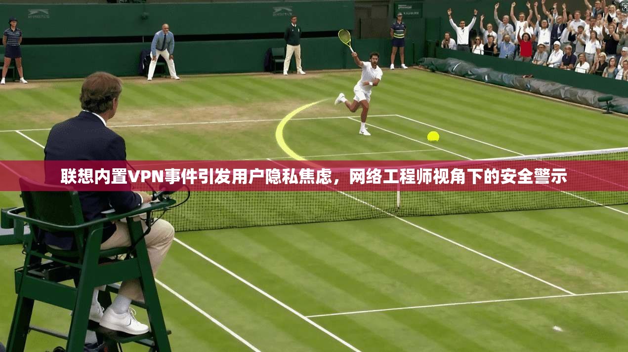 联想内置VPN事件引发用户隐私焦虑，网络工程师视角下的安全警示