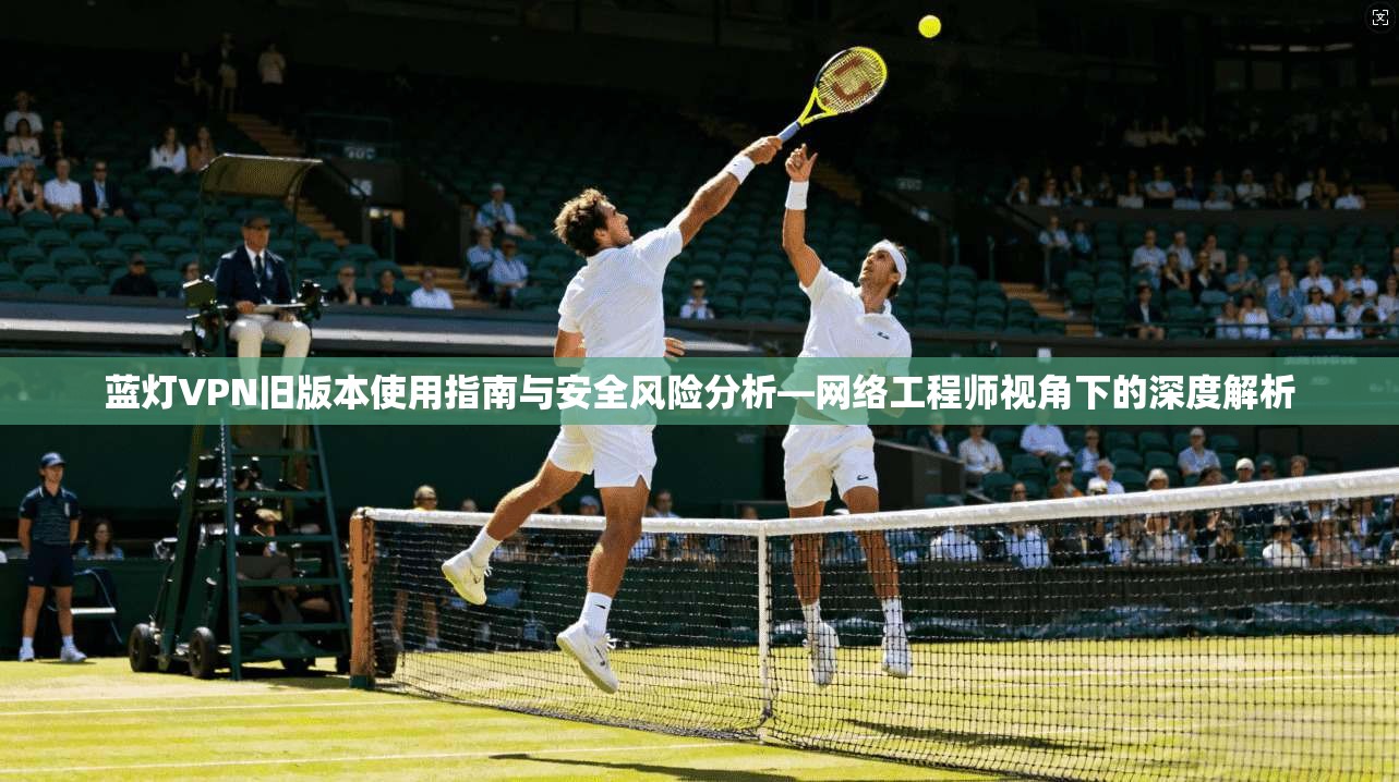 蓝灯VPN旧版本使用指南与安全风险分析—网络工程师视角下的深度解析