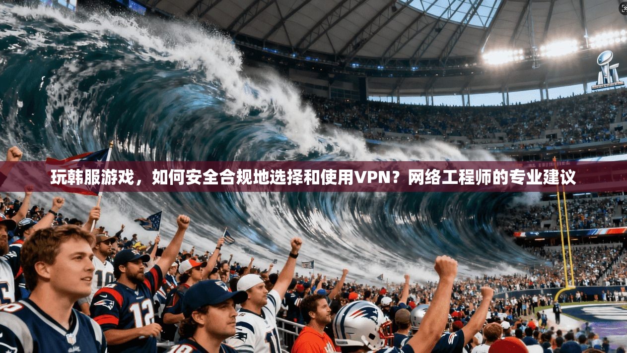 玩韩服游戏，如何安全合规地选择和使用VPN？网络工程师的专业建议
