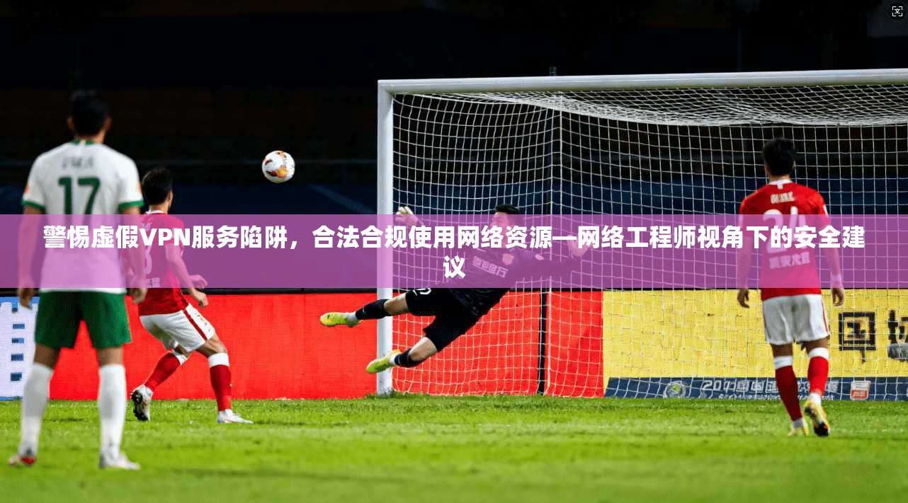 警惕虚假VPN服务陷阱，合法合规使用网络资源—网络工程师视角下的安全建议