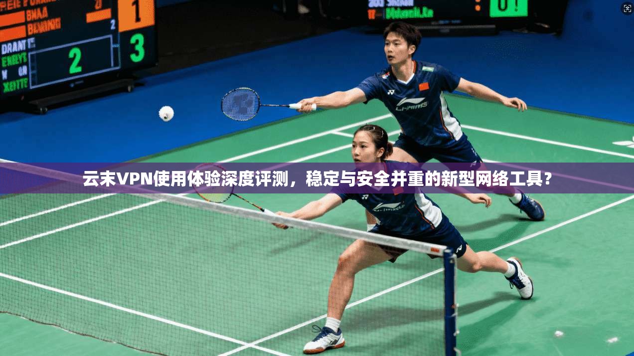云末VPN使用体验深度评测，稳定与安全并重的新型网络工具？