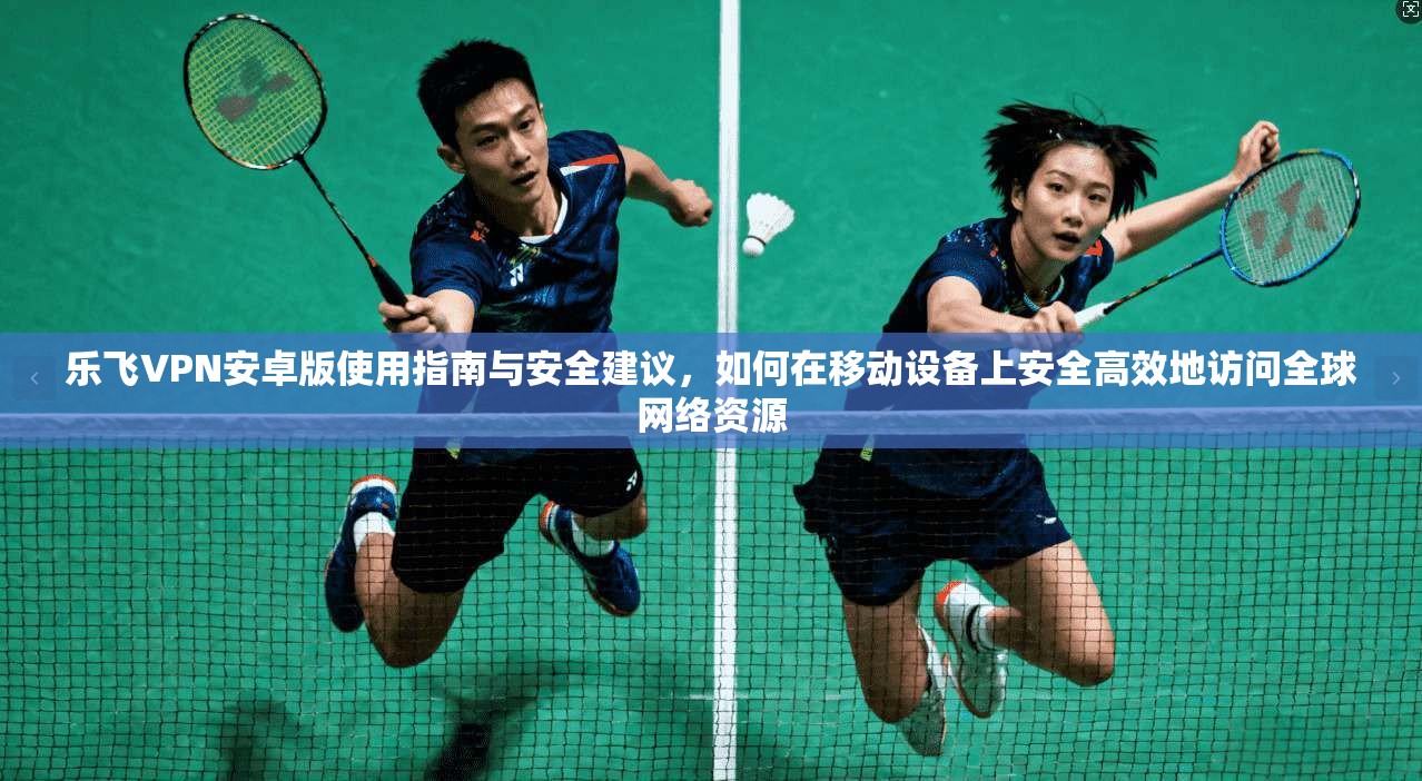 乐飞VPN安卓版使用指南与安全建议，如何在移动设备上安全高效地访问全球网络资源